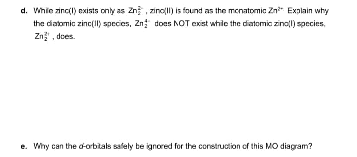 d. While zinc(1) exists only as Zn3" , zinc(II) is found as the monatomic Zn?*. Explain why
the diatomic zinc(II) species, Zn does NOT exist while the diatomic zinc(1) species,
Zn" , does.
e. Why can the d-orbitals safely be ignored for the construction of this MO diagram?
