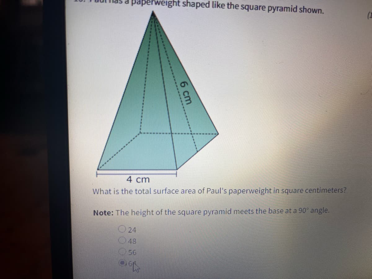 paperweight shaped like the square pyramid shown.
(
4 cm
What is the total surface area of Paul's paperweight in square centimeters?
Note: The height of the square pyramid meets the base at a 90° angle.
O 24
48
56
6 cm
