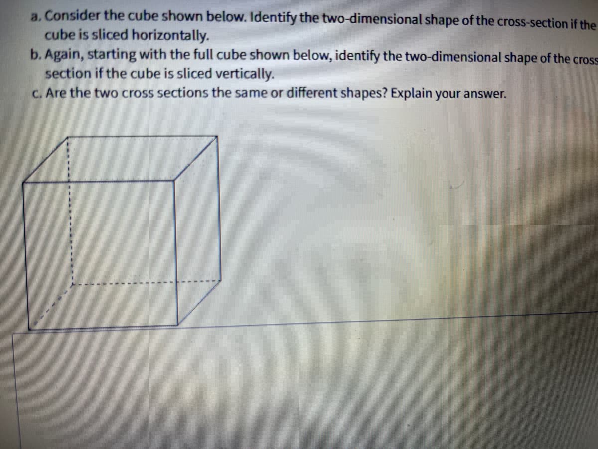 a. Consider the cube shown below. Identify the two-dimensional shape of the cross-section if the
cube is sliced horizontally.
b. Again, starting with the full cube shown below, identify the two-dimensional shape of the cross
section if the cube is sliced vertically.
c. Are the two cross sections the same or different shapes? Explain your answer.
%3D
