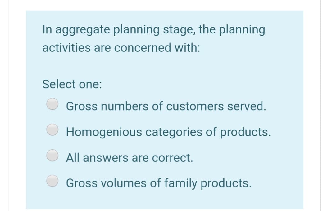 In aggregate planning stage, the planning
activities are concerned with:
Select one:
Gross numbers of customers served.
Homogenious categories of products.
All answers are correct.
Gross volumes of family products.
