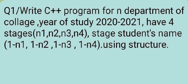 Q1/Write C++ program for n department of
collage ,year of study 2020-2021, have 4
stages(n1,n2,n3,n4), stage student's name
(1-n1, 1-n2 ,1-n3 ,1-n4).using structure.
