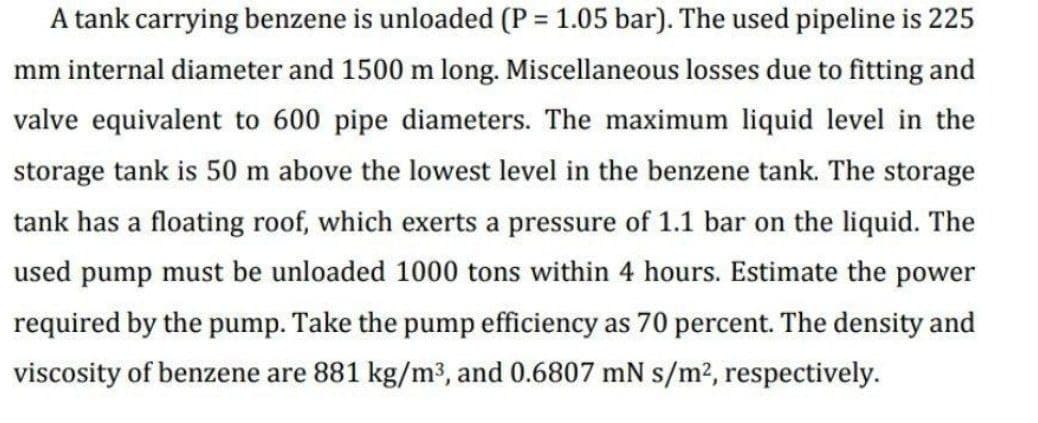 A tank carrying benzene is unloaded (P = 1.05 bar). The used pipeline is 225
%3D
mm internal diameter and 1500 m long. Miscellaneous losses due to fitting and
valve equivalent to 600 pipe diameters. The maximum liquid level in the
storage tank is 50 m above the lowest level in the benzene tank. The storage
tank has a floating roof, which exerts a pressure of 1.1 bar on the liquid. The
used pump must be unloaded 1000 tons within 4 hours. Estimate the power
required by the pump. Take the pump efficiency as 70 percent. The density and
viscosity of benzene are 881 kg/m3, and 0.6807 mN s/m2, respectively.
