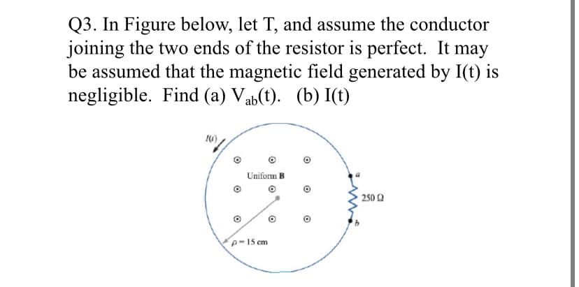Q3. In Figure below, let T, and assume the conductor
joining the two ends of the resistor is perfect. It may
be assumed that the magnetic field generated by I(t) is
negligible. Find (a) Vab(t). (b) I(t)
Uniform B
2502
p-15 cm
