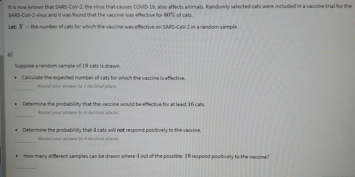 It is now known that SARS-COV-2, the virus that causes COVID-19, also affects animals. Randomly selected cats were included in a vaccine trial for the
SARS-COV-2 virus and it was found that the vaccine was effective for 80% of cats.
Let: X = the number of cats for which the vaccine was effective on SARS-CoV-2 in a random sample.
a)
Suppose a random sample of 19 cats is drawn.
Calculate the expected number of cats for which the vaccine is effective.
Round your answer to 1 decimal place.
Determine the probability that the vaccine would be effective for at least 16 cats.
Round your answer to 4 decimal places.
Determine the probability that 4 cats will not respond positively to the vaccine.
Round your answer to 4 decimal places.
How many different samples can be drawn where 4 out of the possible 19 respond positively to the vaccine?
