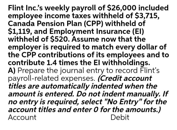 Flint Inc's weekly payroll of $26,000 included
employee income taxes withheld of $3,715,
Canada Pension Plan (CPP) withheld of
$1,119, and Employment Insurance (EI)
withheld of $520. Assume now that the
employer is required to match every dollar of
the CPP contributions of its employees and to
contribute 1.4 times the El withholdings.
A) Prepare the journal entry to record Flint's
payroll-related expenses. (Credit account
titles are automatically indented when the
amount is entered. Do not indent manually. If
no entry is required, select "No Entry" for the
account titles and enter 0 for the amounts.)
Account
Debit
