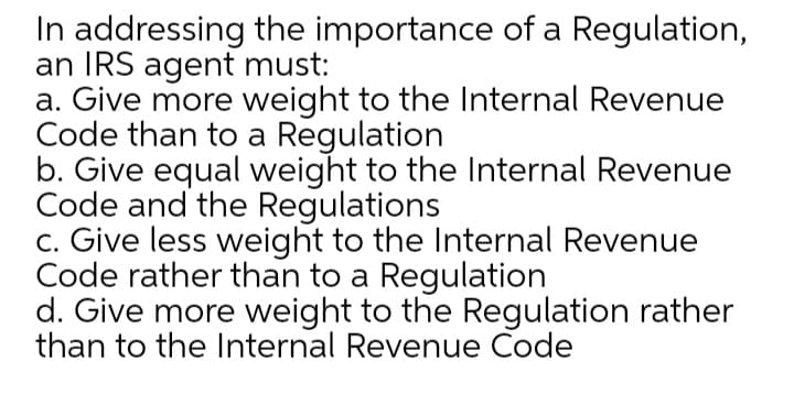 In addressing the importance of a Regulation,
an IRS agent must:
a. Give more weight to the Internal Revenue
Code than to a Regulation
b. Give equal weight to the Internal Revenue
Code and the Regulations
c. Give less weight to the Internal Revenue
Code rather than to a Regulation
d. Give more weight to the Regulation rather
than to the Internal Revenue Code
