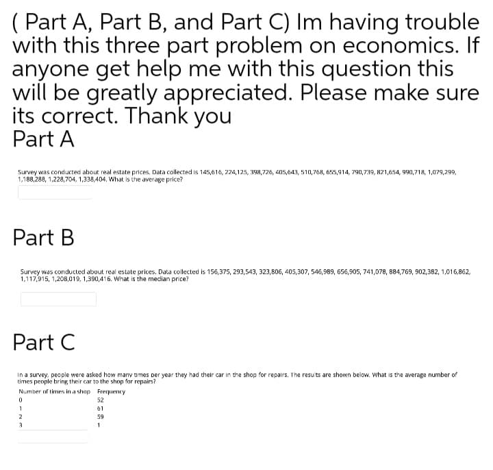 ( Part A, Part B, and Part C) Im having trouble
with this three part problem on economics. If
anyone get help me with this question this
will be greatly appreciated. Please make sure
its correct. Thank you
Part A
Survey was conducted about real estate prices, Data collected is 145,616, 224,125, 398,726, 405,643, 510,768, 655,914, 790,739, 821,654, 990,718, 1,079,299,
1,188,288, 1,228,704, 1,338,404. What is the average price?
Part B
Survey was conducted about real estate prices. Data collected is 156,375, 293,543, 323,806, 405,307, 546,989, 656,905, 741,078, 884,769, 902,382, 1,016,862,
1,117,915, 1,208,019, 1,390,416. What is the median price?
Part C
In a survey, people were asked how many times per year they had their car in the shop for repairs. The results are shown below. What is the average number of
tirmes people bring their car to the shop for repairs?
Number of times in a shop Frequency
52
1
61
2
59
3
