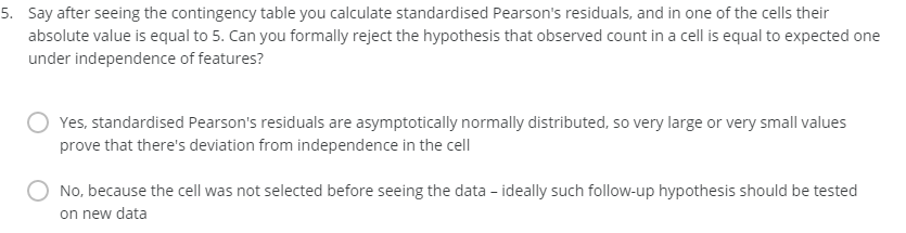 5. Say after seeing the contingency table you calculate standardised Pearson's residuals, and in one of the cells their
absolute value is equal to 5. Can you formally reject the hypothesis that observed count in a cell is equal to expected one
under independence of features?
Yes, standardised Pearson's residuals are asymptotically normally distributed, so very large or very small values
prove that there's deviation from independence in the cell
No, because the cell was not selected before seeing the data - ideally such follow-up hypothesis should be tested
on new data
