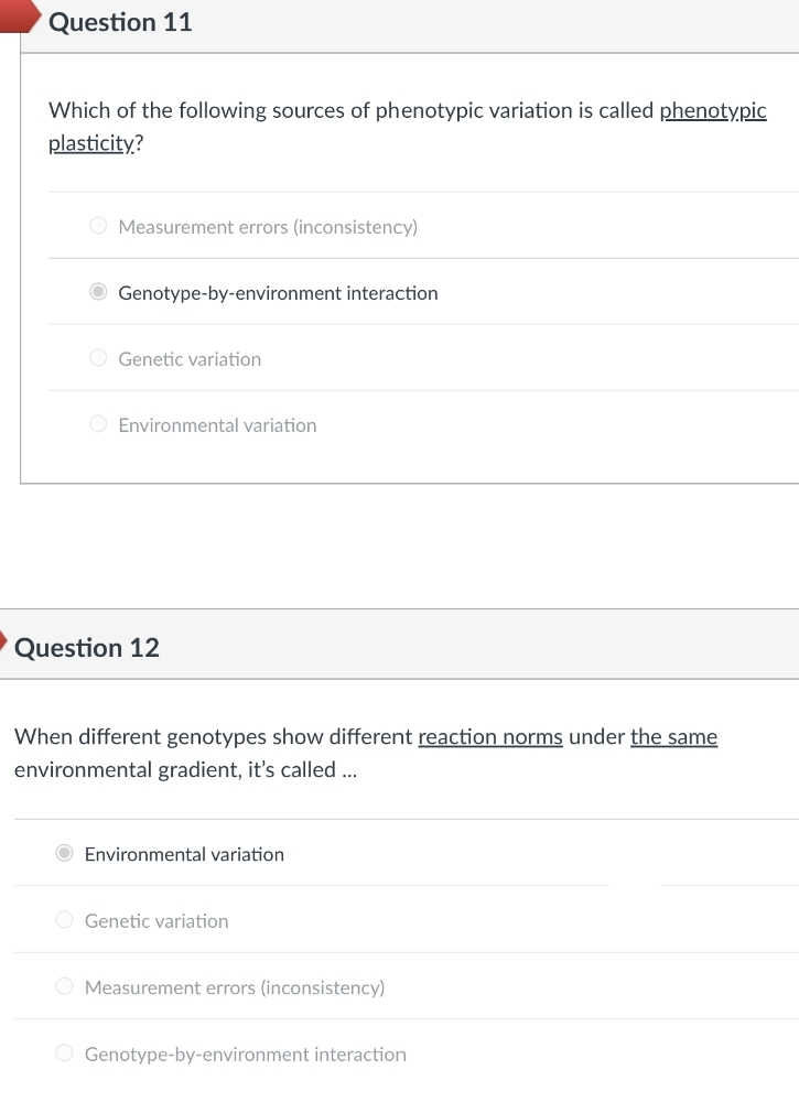 Question 11
Which of the following sources of phenotypic variation is called phenotypic
plasticity?
O Measurement errors (inconsistency)
Genotype-by-environment interaction
O Genetic variation
O Environmental variation
Question 12
When different genotypes show different reaction norms under the same
environmental gradient, it's called ..
Environmental variation
O Genetic variation
O Measurement errors (inconsistency)
O Genotype-by-environment interaction
