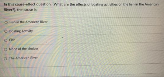In this cause-effect question: [What are the effects of boating activities on the fish in the American
River?), the cause is:
O Fish in the American River
O Boating Activity
Fish
O None of the choices
O The American River
