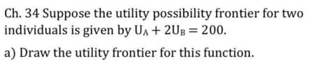 Ch. 34 Suppose the utility possibility frontier for two
individuals is given by UA + 2UB = 200.
a) Draw the utility frontier for this function.
