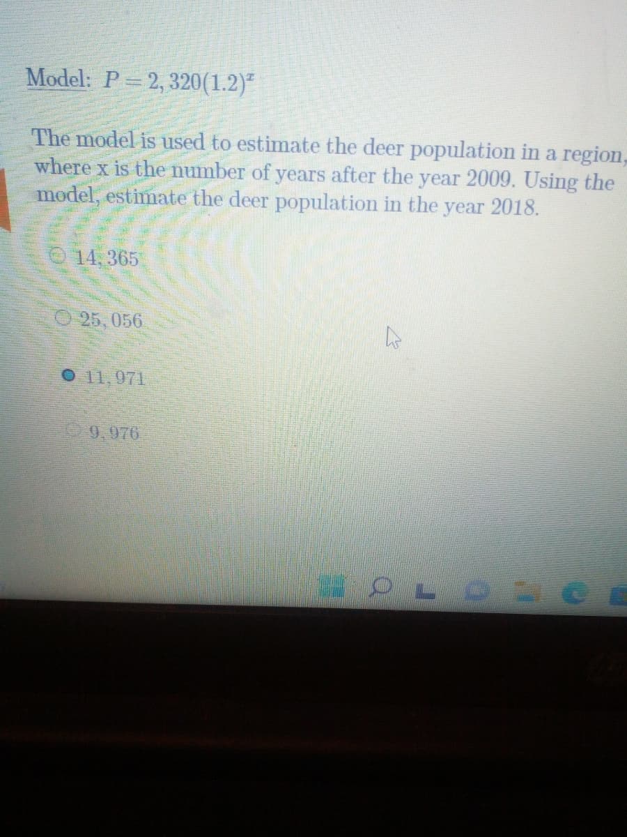 Model: P=2, 320(1.2)²
The model is used to estimate the deer population in a region,
where x is the number of years after the year 2009. Using the
model, estimate the deer population in the year 2018.
14, 365
25,056
O 11,971
9.976
O