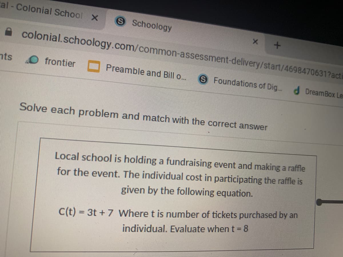 ral - Colonial School X
S Schoology
colonial.schoology.com/common-assessment-delivery/start/4698470631?acti
nts
frontier
Preamble and Bill o...
S Foundations of Dig..
d DreamBox Le
Solve each problem and match with the correct answer
Local school is holding a fundraising event and making a raffle
for the event. The individual cost in participating the raffle is
given by the following equation.
C(t) = 3t + 7 Where t is number of tickets purchased by an
individual. Evaluate when t= 8
