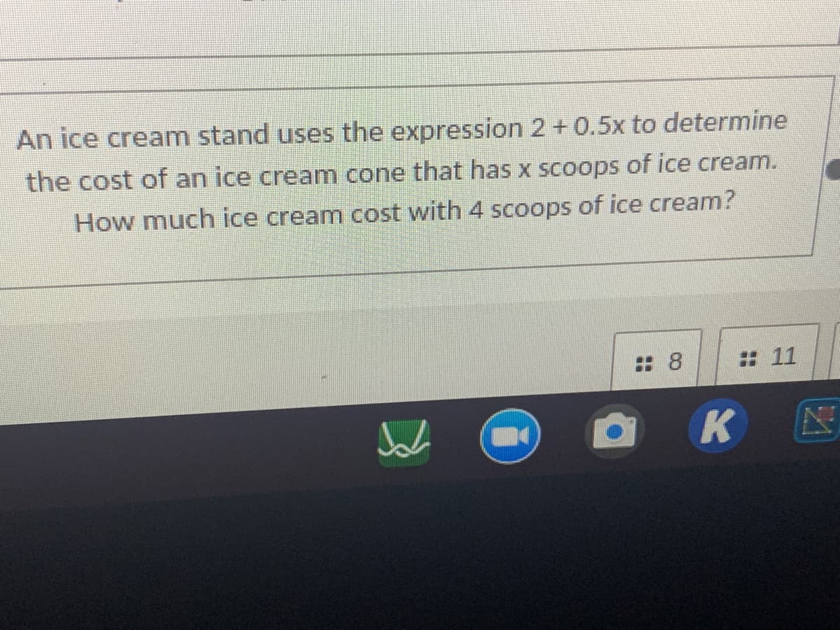 An ice cream stand uses the expression 2+ 0.5x to determine
the cost of an ice cream cone that has x scoops of ice cream.
How much ice cream cost with 4 scoops of ice cream?
: 8
: 11
K
