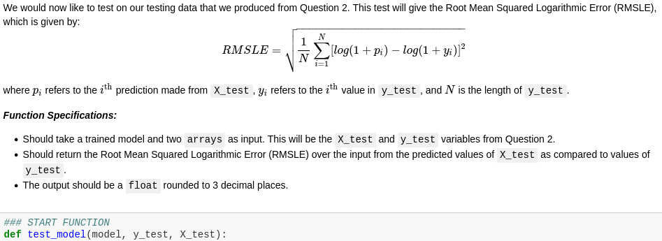 We would now like to test on our testing data that we produced from Question 2. This test will give the Root Mean Squared Logarithmic Error (RMSLE),
which is given by:
RMSLE =
[log(1+ p:) – log(1+ yi)]?
where p; refers to the ith prediction made from X_test , Y; refers to the ith value in y_test , and N is the length of y_test .
Function Specifications:
• Should take a trained model and two arrays as input. This will be the X_test and y_test variables from Question 2.
• Should return the Root Mean Squared Logarithmic Error (RMSLE) over the input from the predicted values of X_test as compared to values of
y_test.
• The output should be a float rounded to 3 decimal places.
### START FUNCTION
def test_model(model, y_test, X_test):
