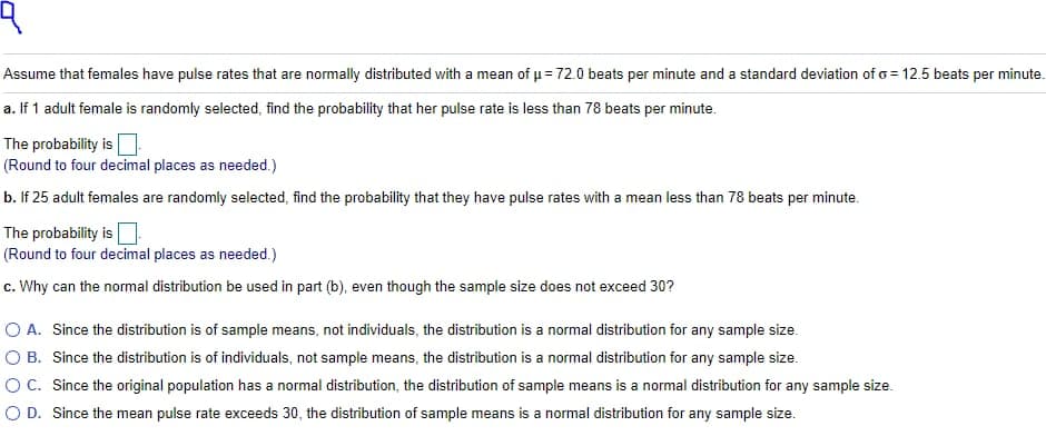Assume that females have pulse rates that are normally distributed with a mean of p = 72.0 beats per minute and a standard deviation of o = 12.5 beats per minute.
a. If 1 adult female is randomly selected, find the probability that her pulse rate is less than 78 beats per minute.
The probability is
(Round to four decimal places as needed.)
b. If 25 adult females are randomly selected, find the probability that they have pulse rates with a mean less than 78 beats per minute.
The probability is
(Round to four decimal places as needed.)
c. Why can the normal distribution be used in part (b), even though the sample size does not exceed 30?
O A. Since the distribution is of sample means, not individuals, the distribution is a normal distribution for any sample size.
O B. Since the distribution is of individuals, not sample means, the distribution is a normal distribution for any sample size.
OC. Since the original population has a normal distribution, the distribution of sample means is a normal distribution for any sample size.
O D. Since the mean pulse rate exceeds 30, the distribution of sample means is a normal distribution for any sample size.
