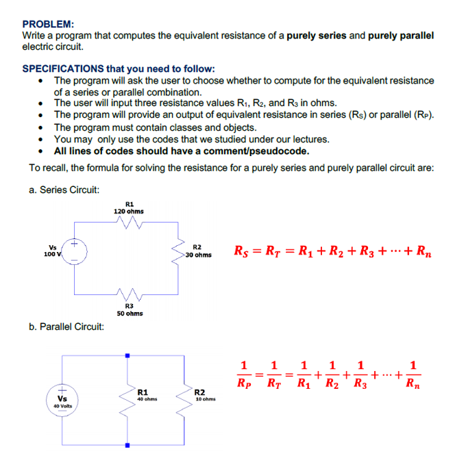 PROBLEM:
Write a program that computes the equivalent resistance of a purely series and purely parallel
electric circuit.
SPECIFICATIONS that you need to follow:
• The program will ask the user to choose whether to compute for the equivalent resistance
of a series or parallel combination.
• The user will input three resistance values R1, R2, and R3 in ohms.
• The program will provide an output of equivalent resistance in series (Rs) or parallel (Rp).
• The program must contain classes and objects.
• You may only use the codes that we studied under our lectures.
All lines of codes should have a comment/pseudocode.
To recall, the formula for solving the resistance for a purely series and purely parallel circuit are:
a. Series Circuit:
R1
120 ohms
Vs
R2
30 ohms
Rs = RT = R1 +R2 + R3 + ·… + Rn
100 V.
R3
50 ohms
b. Parallel Circuit:
1
1
1
1
1
+
+-+.+
Rp RT
R1' R2' R3
Rn
R1
R2
Vs
40 ohms
10 ohms
40 Volts
