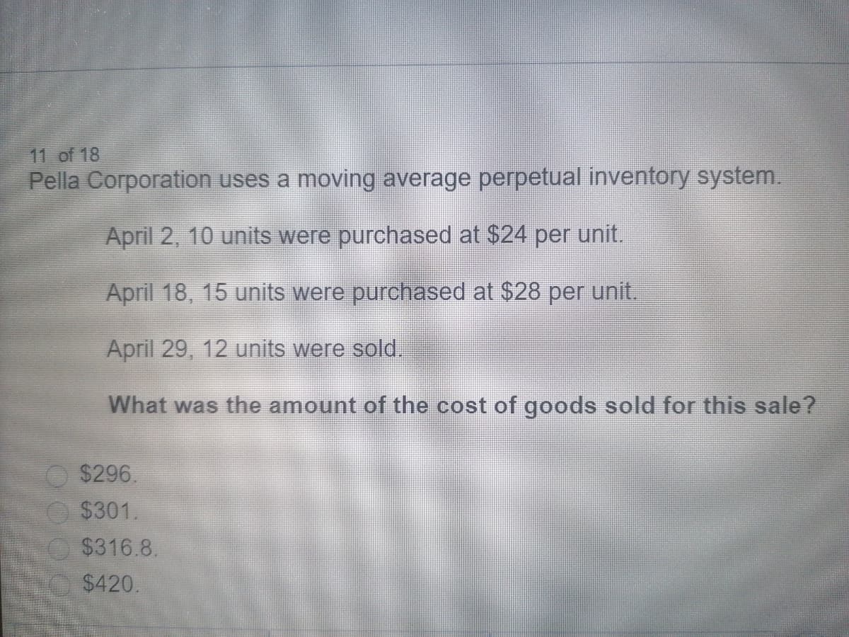 11 of 18
Pella Corporation uses a moving average perpetual inventory system.
April 2, 10 units were purchased at $24 per unit.
April 18, 15 units were purchased at $28 per unit.
April 29, 12 units were sold.
What was the amount of the cost of goods sold for this sale?
$296.
$301.
$316.8.
$420.
