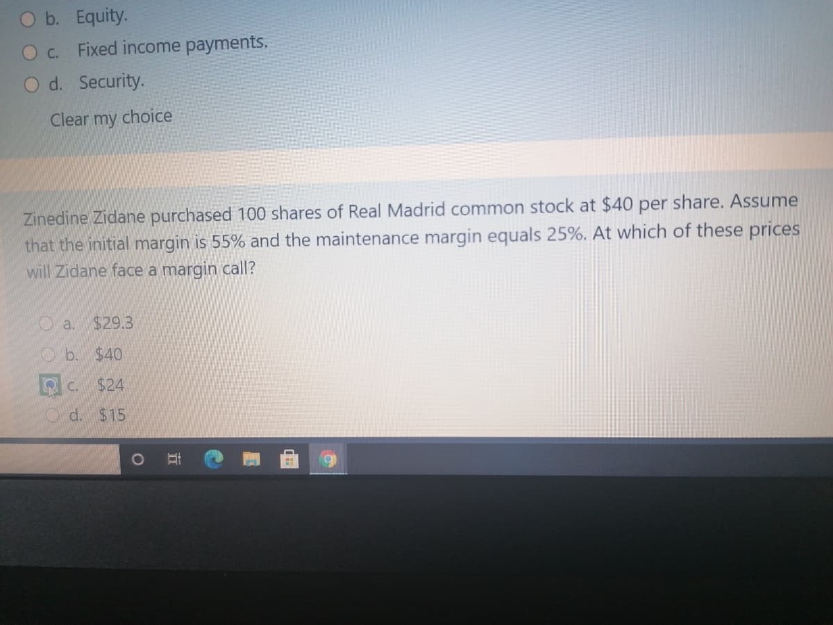 O b. Equity.
O c.
Fixed income payments.
O d. Security.
Clear my choice
Zinedine Zidane purchased 100 shares of Real Madrid common stock at $40 per share. Assume
that the initial margin is 55% and the maintenance margin equals 25%. At which of these prices
will Zidane face a margin call?
O a.
$29.3
Ob. $40
Q C.
$24
O d. $15
近
