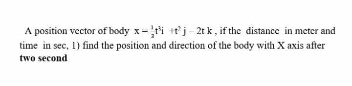 A position vector of body x =ti +tj- 2t k , if the distance in meter and
time in sec, 1) find the position and direction of the body with X axis after
two second
