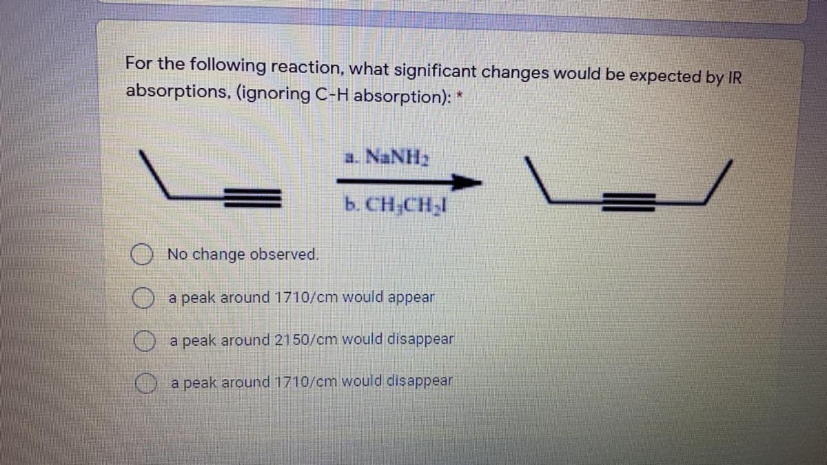 For the following reaction, what significant changes would be expected by IR
absorptions, (ignoring C-H absorption): *
a. NaNH2
b. CH,CH,I
No change observed.
a peak around 1710/cm would appear
a peak around 2150/cm would disappear
a peak around 1710/cm would disappear

