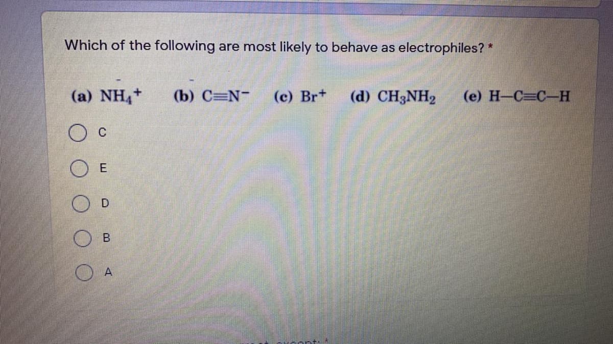 Which of the following are most likely to behave as electrophiles? *
(a) NH4+
(b) C=N-
(c) Br+
(d) CH3NH2
(e) H-C=C-H
C
E
D.

