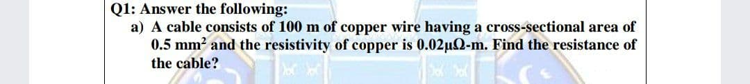 Q1: Answer the following:
a) A cable consists of 100 m of copper wire having a cross-sectional area of
0.5 mm? and the resistivity of copper is 0.02uQ-m. Find the resistance of
the cable?

