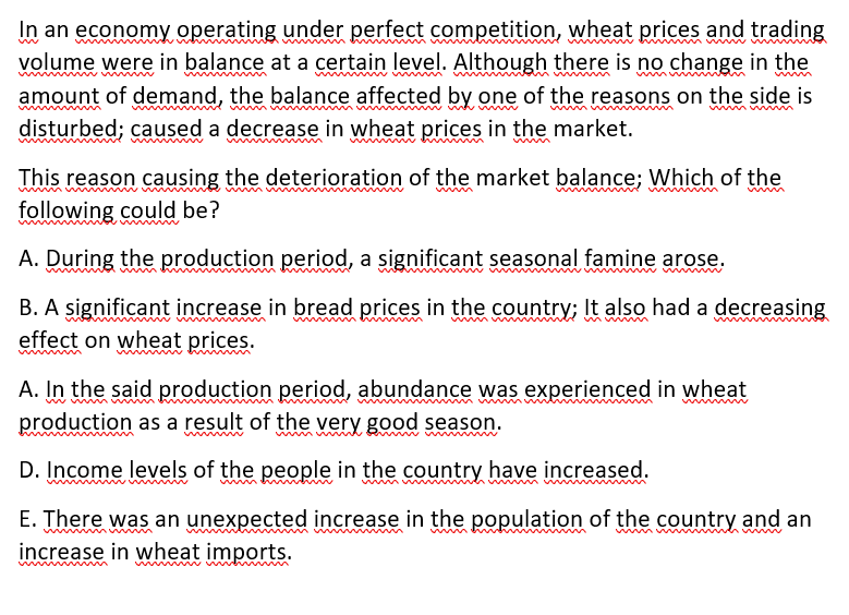 In an economy operating under perfect competition, wheat prices and trading
volume were in balance at a certain level. Although there is no change in the
amount of demand, the balance affected by one of the reasons on the side is
wmm m
disturbed; caused a decrease in wheat prices in the market.
This reason causing the deterioration of the market balance; Which of the
following could be?
www
A. During the production period, a significant seasonal famine arose.
B. A significant increase in bread prices in the country; It also had a decreasing
effect on wheat prices.
A. In the said production period, abundance was experienced in wheat
production as a result of the very good season.
www
D. Income levels of the people in the country have increased.
w
wwwwww
E. There was an unexpected increase in the population of the country and an
increase in wheat imports.
m
