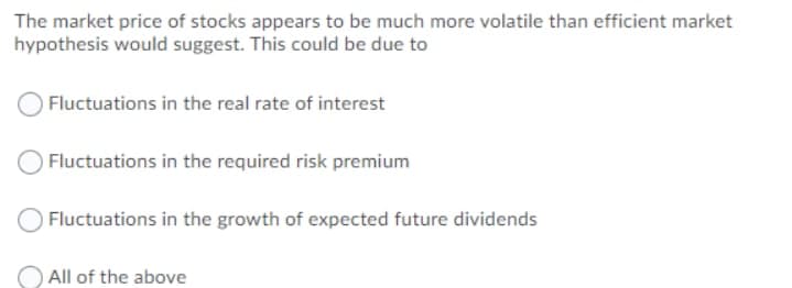 The market price of stocks appears to be much more volatile than efficient market
hypothesis would suggest. This could be due to
Fluctuations in the real rate of interest
Fluctuations in the required risk premium
Fluctuations in the growth of expected future dividends
All of the above
