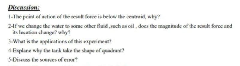 Discussion:
1-The point of action of the result force is below the centroid, why?
2-If we change the water to some other fluid ,such as oil , does the magnitude of the result force and
its location change? why?
3-What is the applications of this experiment?
4-Explane why the tank take the shape of quadrant?
5-Discuss the sources of error?

