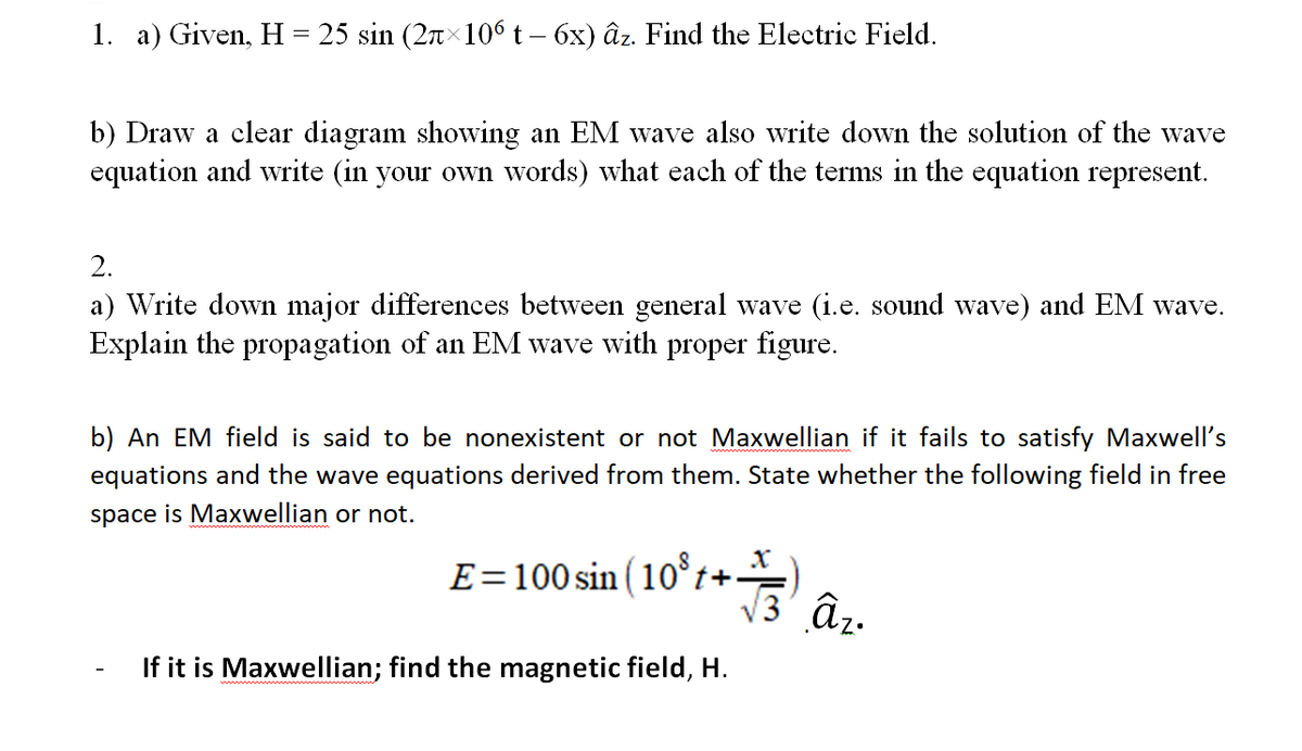 1. a) Given, H = 25 sin (2nx106 t – 6x) âz. Find the Electric Field.
b) Draw a clear diagram showing an EM wave also write down the solution of the wave
equation and write (in your own words) what each of the terms in the equation represent.
2.
a) Write down major differences between general wave (i.e. sound wave) and EM wave.
Explain the propagation of an EM wave with proper figure.
b) An EM field is said to be nonexistent or not Maxwellian if it fails to satisfy Maxwell's
equations and the wave equations derived from them. State whether the following field in free
space is Maxwellian or not.
E=100 sin (10°t+.
V3' â,.
If it is Maxwellian; find the magnetic field, H.
