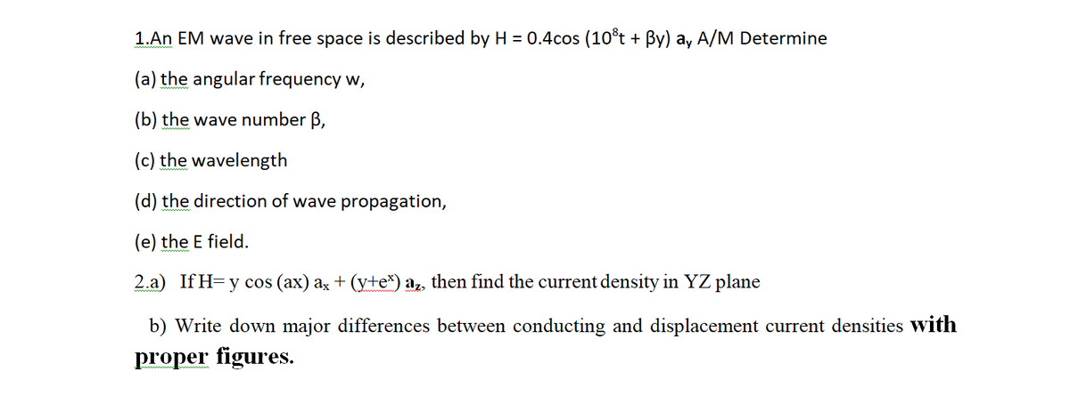 1.An EM wave in free space is described by H = 0.4cos (10°t + By) ay A/M Determine
(a) the angular frequency w,
(b) the wave number B,
(c) the wavelength
(d) the direction of wave propagation,
(e) the E field.
2.a) If H= y cos (ax) az + (y+e*) az, then find the current density in YZ plane
b) Write
lown major differences
etween conducting and displacement current densities with
proper figures.
