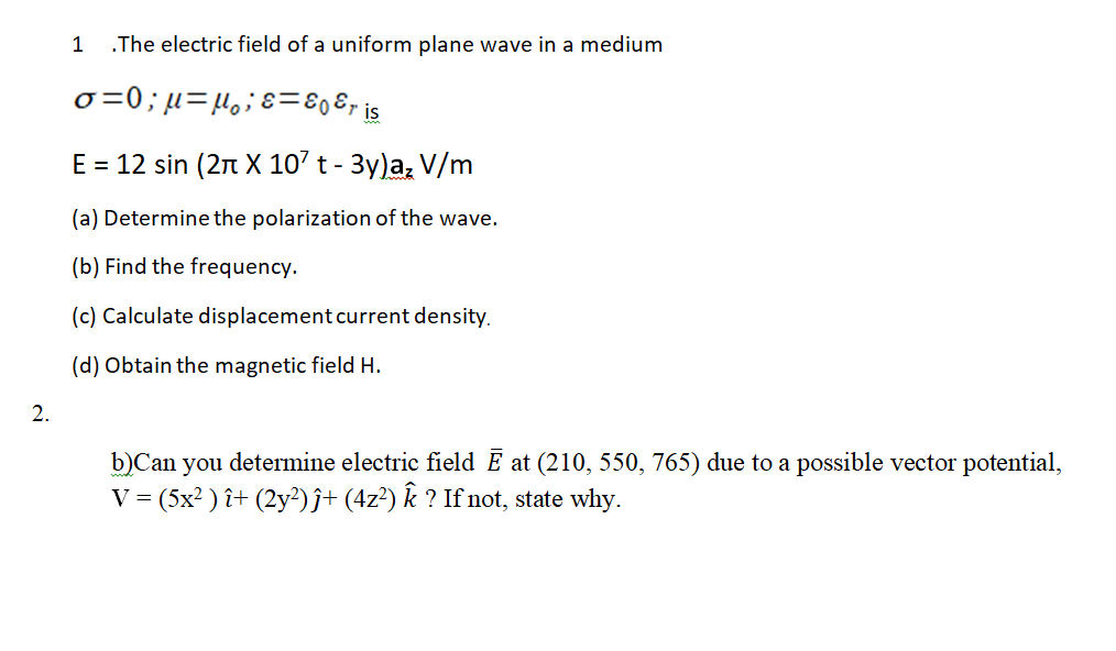 .The electric field of a uniform plane wave in a medium
o =0; µ=µ,;ɛ=80&, is
E = 12 sin (2n X 10' t - 3y)a, V/m
(a) Determine the polarization of the wave.
(b) Find the frequency.
(c) Calculate displacement current density.
(d) Obtain the magnetic field H.
2.
b)Can you determine electric field E at (210, 550, 765) due to a possible vector potential,
V = (5x? ) î+ (2y²)ĵ+ (4z²) k ? If not, state why.
