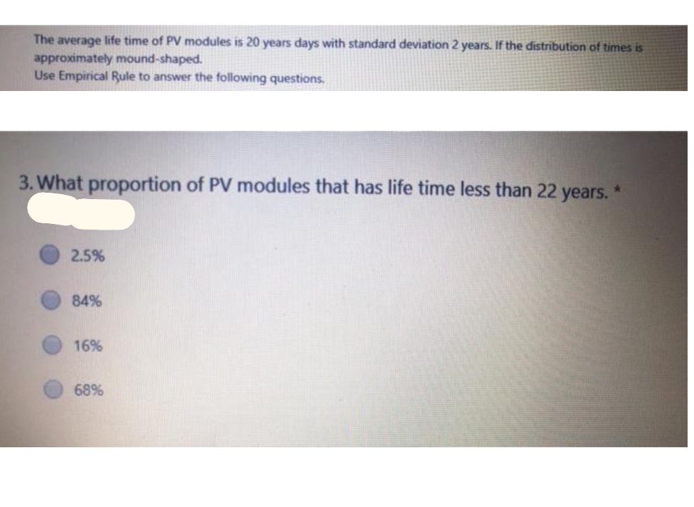 The average life time of PV modules is 20 years days with standard deviation 2 years. If the distribution of times is
approximately mound-shaped.
Use Empirical Rule to answer the following questions.
3. What proportion of PV modules that has life time less than 22 years.
2.5%
84%
16%
68%
