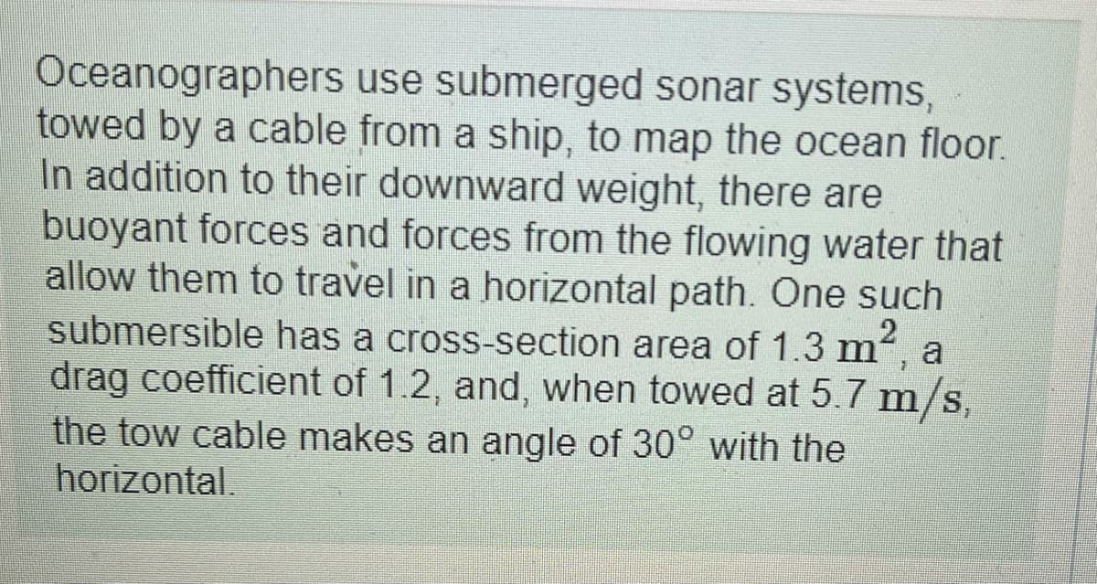 Oceanographers use submerged sonar systems,
towed by a cable from a ship, to map the ocean floor.
In addition to their downward weight, there are
buoyant forces and forces from the flowing water that
allow them to travel in a horizontal path. One such
submersible has a cross-section area of 1.3 m, a
drag coefficient of 1.2, and, when towed at 5.7 m/s,
the tow cable makes an angle of 30° with the
horizontal,
