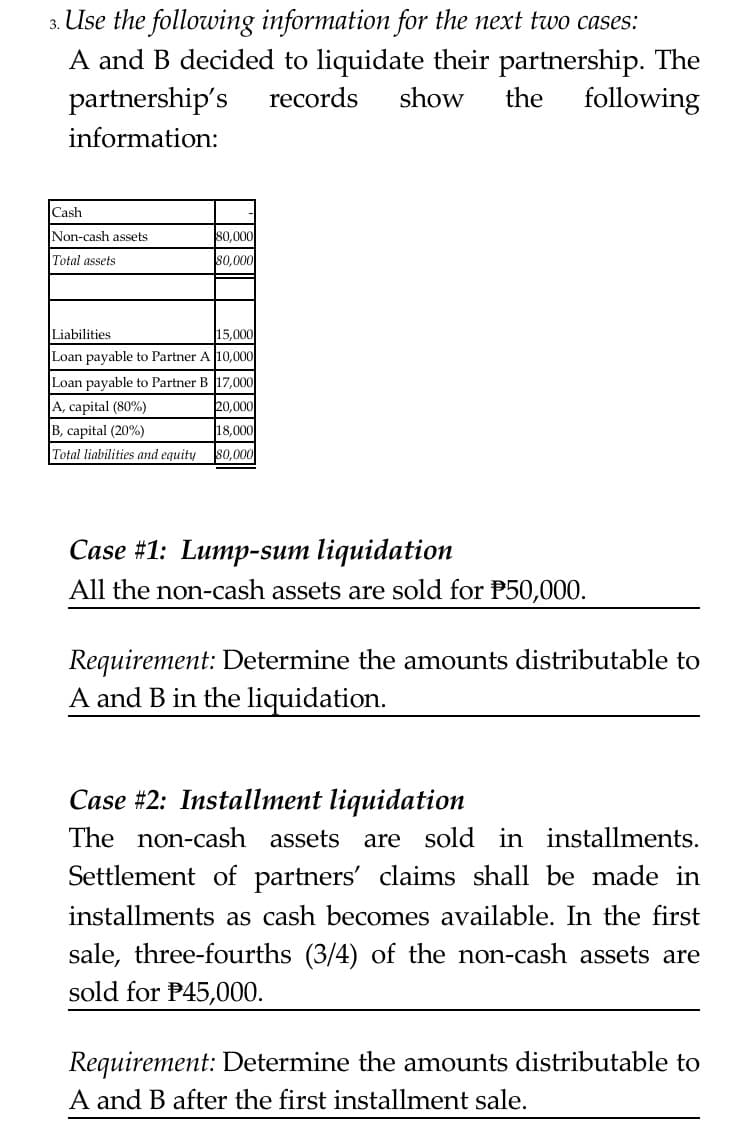 3. Use the following information for the next two cases:
A and B decided to liquidate their partnership. The
partnership's
records
show
the
following
information:
Cash
Non-cash assets
80,000
Total assets
s0,000
Liabilities
15,000
Loan payable to Partner A 10,000
Loan payable to Partner B 17,000
A, capital (80%)
B, capital (20%)
Total liabilities and equity
20,000
18,000
80,000
Case #1: Lump-sum liquidation
All the non-cash assets are sold for P50,000.
Requirement: Determine the amounts distributable to
A and B in the liquidation.
Case #2: Installment liquidation
The non-cash assets
are sold in installments.
Settlement of partners' claims sha
installments as cash becomes available. In the first
be
ade in
sale, three-fourths (3/4) of the non-cash assets are
sold for P45,000.
Requirement: Determine the amounts distributable to
A and B after the first installment sale.
