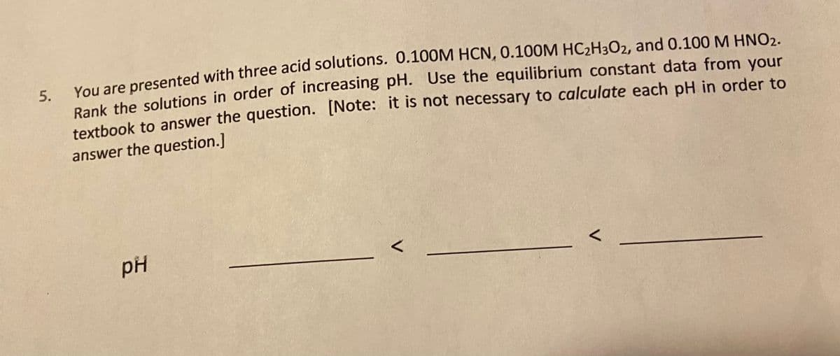 Vou are presented with three acid solutions. 0.100M HCN, 0.100M HC2H3O2, and 0.100 M HNO2.
5.
Bank the solutions in order of increasing pH. Use the equilibrium constant data from your
texthook to answer the question. [Note: it is not necessary to calculate each pH in order to
answer the question.]
pH
