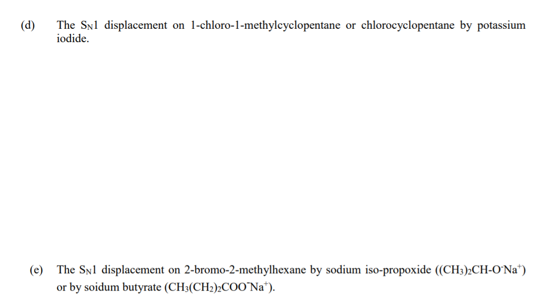 The Snl displacement on 1-chloro-1-methylcyclopentane or chlorocyclopentane by potassium
iodide.
(d)
The Syl displacement on 2-bromo-2-methylhexane by sodium iso-propoxide ((CH3)2CH-0'Na*)
or by soidum butyrate (CH3(CH2)½CO0'Na*).
(e)
