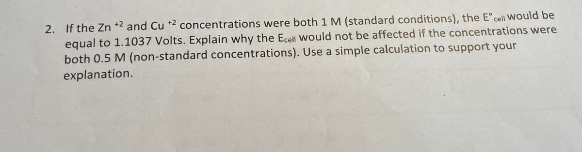 2. If the Zn +2 and Cu +2 concentrations were both 1 M (standard conditions), the E° cell Would be
equal to 1.1037 Volts. Explain why the Ecell Would not be affected if the concentrations were
both 0.5 M (non-standard concentrations). Use a simple calculation to support your
explanation.
