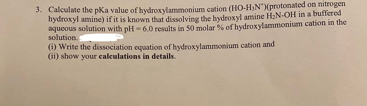 3. Calculate the pKa value of hydroxylammonium cation (HO-H3N*)(protonated on nitrogen
hydroxyl amine) if it is known that dissolving the hydroxyl amine H2N-OH in a buffered
aqueous solution with pH = 6.0 results in 50 molar % of hydroxylammonium cation in the
solution.
%3D
(i) Write the dissociation equation of hydroxylammonium cation and
(ii) show your calculations in details.
