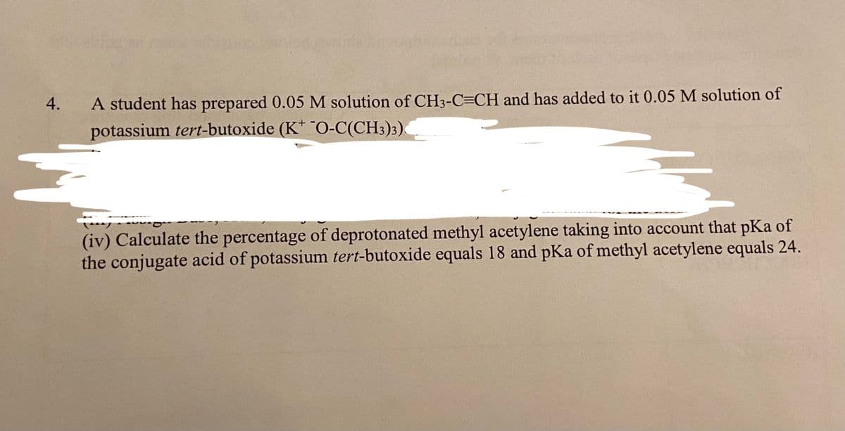 4.
A student has prepared 0.05 M solution of CH3-C=CH and has added to it 0.05 M solution of
potassium tert-butoxide (K" O-C(CH3)3).
(iv) Calculate the percentage of deprotonated methyl acetylene taking into account that pKa of
the conjugate acid of potassium tert-butoxide equals 18 and pKa of methyl acetylene equals 24.
