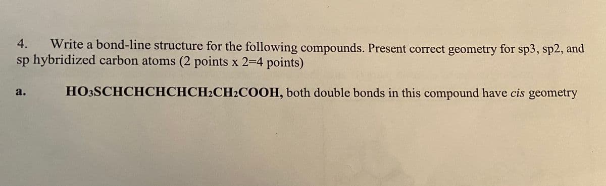 Write a bond-line structure for the following compounds. Present correct geometry for sp3, sp2, and
sp hybridized carbon atoms (2 points x 2=4 points)
4.
а.
HO3SCHCHCHCHCH2CH2COOH, both double bonds in this compound have cis geometry
