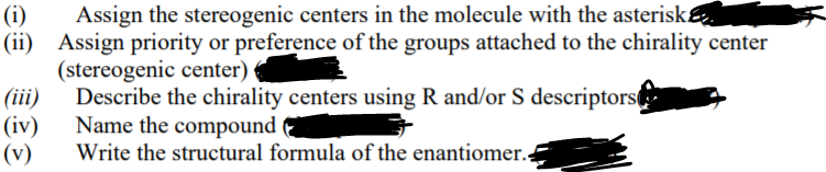 Assign the stereogenic centers in the molecule with the asterisk
(i)
(ii) Assign priority or preference of the groups attached to the chirality center
(stereogenic center)
(iii)
(iv)
(v)
Describe the chirality centers using R and/or S descriptors
Name the compound
Write the structural formula of the enantiomer.
