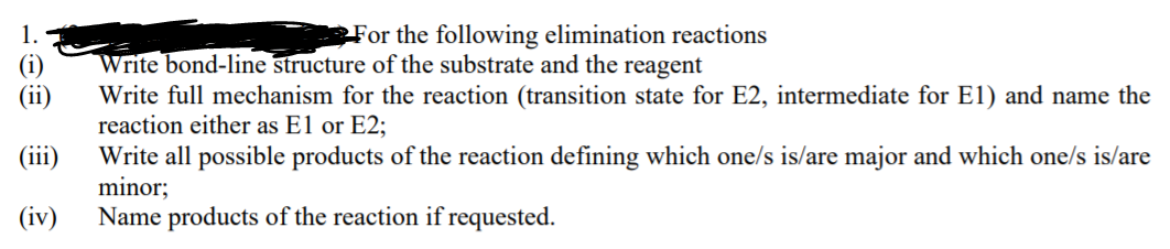 For the following elimination reactions
Write bond-line structure of the substrate and the reagent
Write full mechanism for the reaction (transition state for E2, intermediate for El) and name the
reaction either as El or E2;
Write all possible products of the reaction defining which one/s is/are major and which one/s is/are
minor;
Name products of the reaction if requested.
(ii)
(iii)
(iv)
