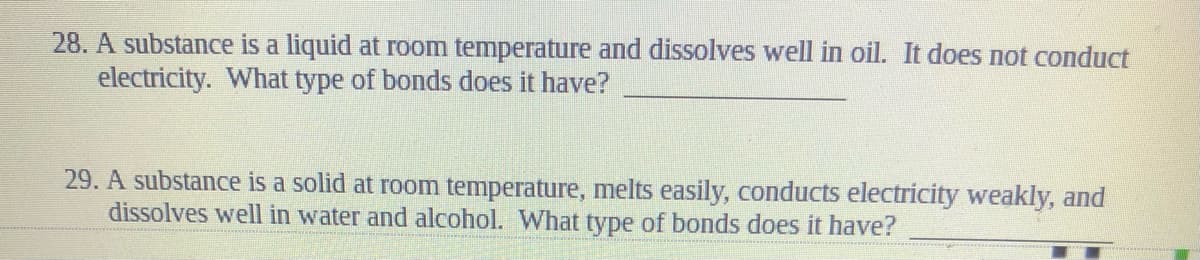 28. A substance is a liquid at room temperature and dissolves well in oil. It does not conduct
electricity. What type of bonds does it have?
29. A substance is a solid at room temperature, melts easily, conducts electricity weakly, and
dissolves well in water and alcohol. What type of bonds does it have?
