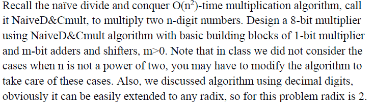 Recall the naïve divide and conquer O(n²)-time multiplication algorithm, call
it NaiveD&Cmult, to multiply two n-digit numbers. Design a 8-bit multiplier
using NaiveD&Cmult algorithm with basic building blocks of 1-bit multiplier
and m-bit adders and shifters, m>0. Note that in class we did not consider the
cases when n is not a power of two, you may have to modify the algorithm to
take care of these cases. Also, we discussed algorithm using decimal digits,
obviously it can be easily extended to any radix, so for this problem radix is 2.
