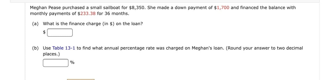Meghan Pease purchased a small sailboat for $8,350. She made a down payment of $1,700 and financed the balance with
monthly payments of $233.38 for 36 months.
(a) What is the finance charge (in $) on the loan?
(b) Use Table 13-1 to find what annual percentage rate was charged on Meghan's loan. (Round your answer to two decimal
places.)
%

