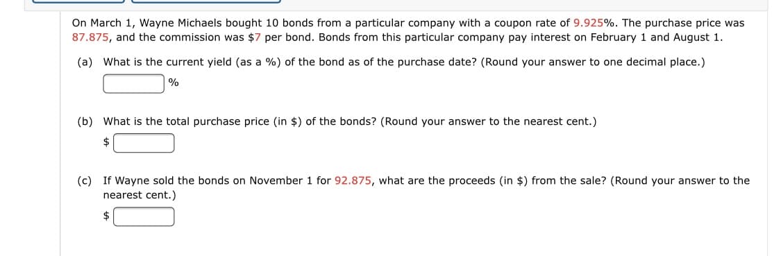 On March 1, Wayne Michaels bought 10 bonds from a particular company with a coupon rate of 9.925%. The purchase price was
87.875, and the commission was $7 per bond. Bonds from this particular company pay interest on February 1 and August 1.
(a) What is the current yield (as a %) of the bond as of the purchase date? (Round your answer to one decimal place.)
|%
(b) What is the total purchase price (in $) of the bonds? (Round your answer to the nearest cent.)
$
(c) If Wayne sold the bonds on November 1 for 92.875, what are the proceeds (in $) from the sale? (Round your answer to the
nearest cent.)
$4
