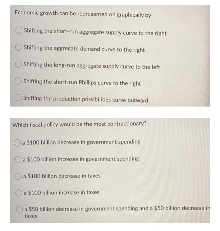 Economic growth can be represented on graphically by
Shifting the short-run aggregate supply curve to the right
Shifting the aggregate demand curve to the right
Shifting the long-run aggregate supply curve to the left
Shifting the short-run Phillips curve to the right
Shifting the production possibilities curve outward
Which fiscal policy would be the most contractionary?
a $100 billion decrease in government spending
a $100 billion increase in government spending
a $100 billion decrease in taxes
O a $100 billion increase in taxes
O a $50 billion decrease in government spending and a $50 billion decrease in
taxes
