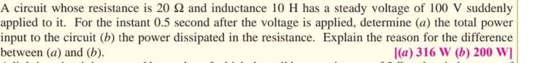 A circuit whose resistance is 20 22 and inductance 10 H has a steady voltage of 100 V suddenly
applied to it. For the instant 0.5 second after the voltage is applied, determine (a) the total power
input to the circuit (b) the power dissipated in the resistance. Explain the reason for the difference
between (a) and (b).
[(a) 316 W (b) 200 W]